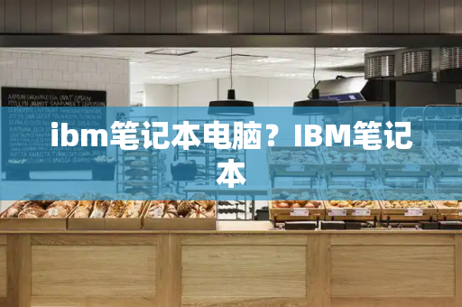 ibm笔记本电脑？IBM笔记本-第1张图片-星选测评
