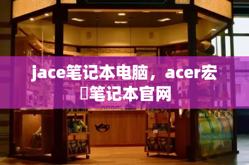 jace笔记本电脑，acer宏碁笔记本官网-第1张图片-星选测评
