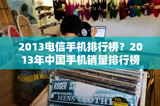2013电信手机排行榜？2013年中国手机销量排行榜
