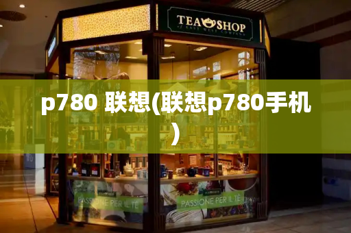p780 联想(联想p780手机)-第1张图片-星选测评