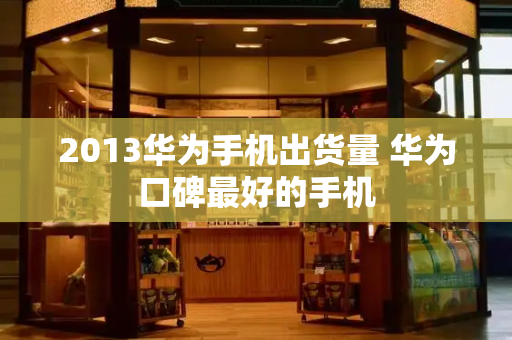 2013华为手机出货量 华为口碑最好的手机-第1张图片-星选测评