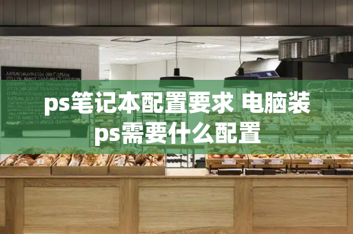 ps笔记本配置要求 电脑装ps需要什么配置