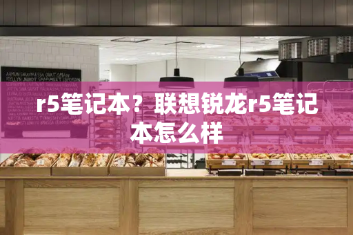 r5笔记本？联想锐龙r5笔记本怎么样-第1张图片-星选测评
