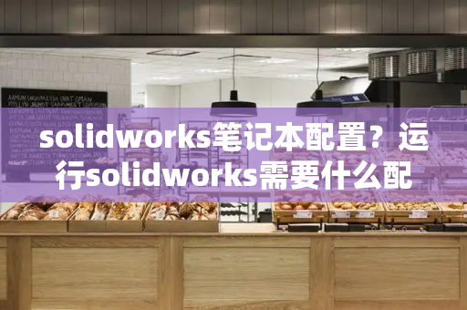 solidworks笔记本配置？运行solidworks需要什么配置