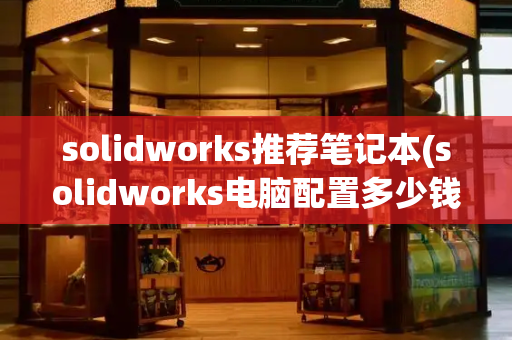 solidworks推荐笔记本(solidworks电脑配置多少钱)-第1张图片-星选测评