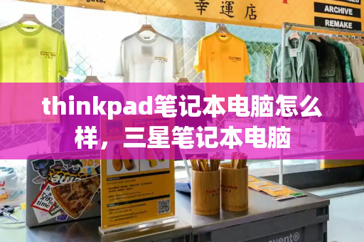 thinkpad笔记本电脑怎么样，三星笔记本电脑-第1张图片-星选测评