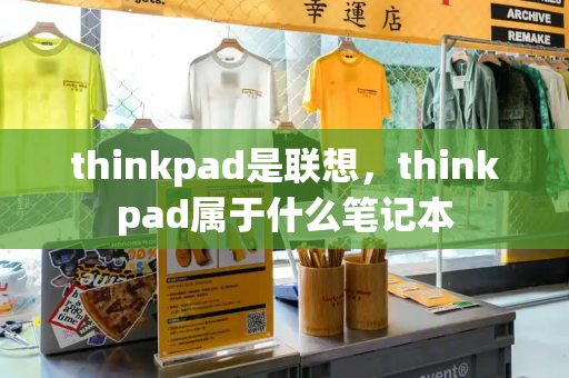 thinkpad是联想，thinkpad属于什么笔记本-第1张图片-星选测评