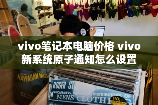 vivo笔记本电脑价格 vivo新系统原子通知怎么设置-第1张图片-星选测评