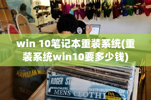 win 10笔记本重装系统(重装系统win10要多少钱)-第1张图片-星选测评