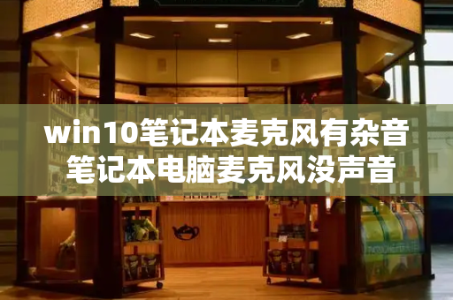 win10笔记本麦克风有杂音 笔记本电脑麦克风没声音-第1张图片-星选测评