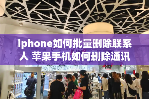 iphone如何批量删除联系人 苹果手机如何删除通讯录电话号码-第1张图片-星选测评