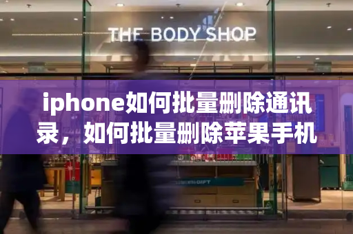 iphone如何批量删除通讯录，如何批量删除苹果手机联系人