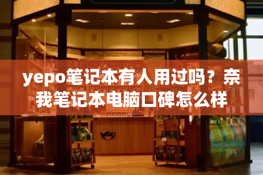 yepo笔记本有人用过吗？奈我笔记本电脑口碑怎么样-第1张图片-星选测评