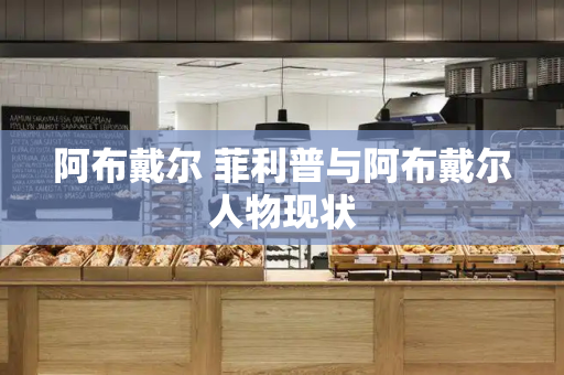 阿布戴尔 菲利普与阿布戴尔人物现状-第1张图片-星选测评