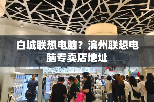 白城联想电脑？滨州联想电脑专卖店地址-第1张图片-星选测评
