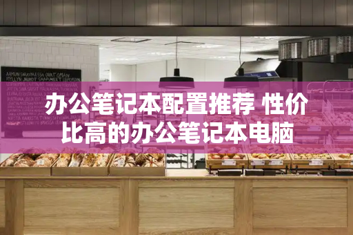 办公笔记本配置推荐 性价比高的办公笔记本电脑