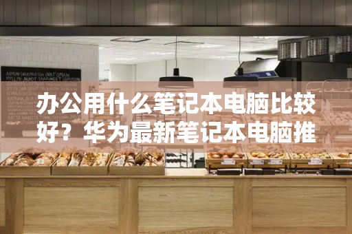 办公用什么笔记本电脑比较好？华为最新笔记本电脑推荐-第1张图片-星选测评