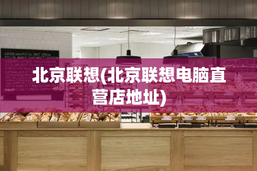 北京联想(北京联想电脑直营店地址)-第1张图片-星选测评