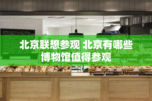 北京联想参观 北京有哪些博物馆值得参观