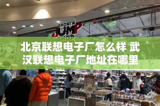 北京联想电子厂怎么样 武汉联想电子厂地址在哪里