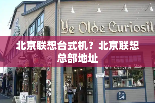 北京联想台式机？北京联想总部地址