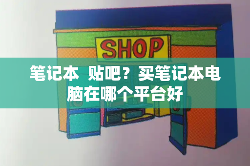 笔记本  贴吧？买笔记本电脑在哪个平台好-第1张图片-星选测评