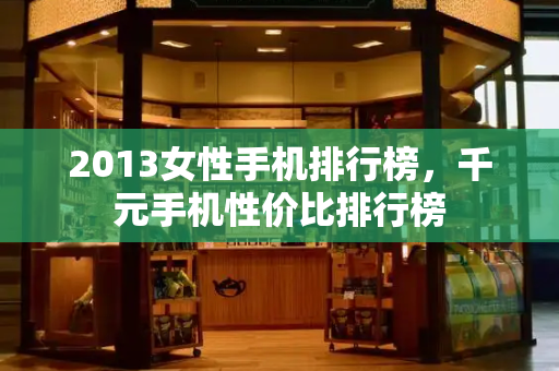 2013女性手机排行榜，千元手机性价比排行榜