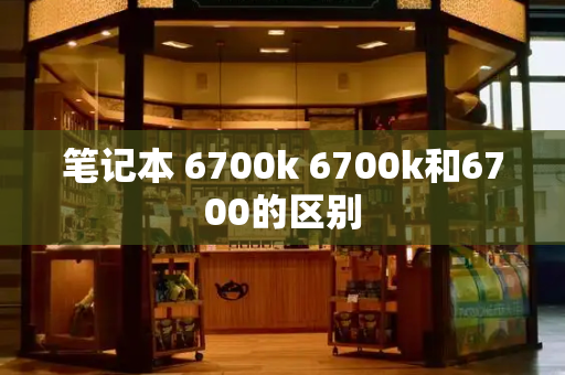 笔记本 6700k 6700k和6700的区别-第1张图片-星选测评
