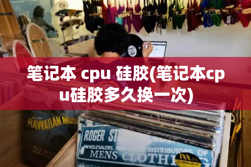 笔记本 cpu 硅胶(笔记本cpu硅胶多久换一次)-第1张图片-星选测评