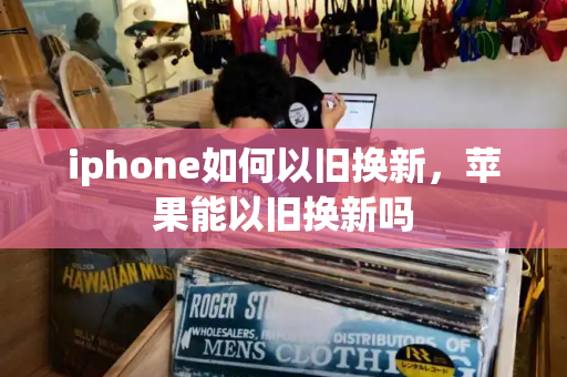 iphone如何以旧换新，苹果能以旧换新吗-第1张图片-星选测评