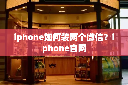 iphone如何装两个微信？iphone官网-第1张图片-星选测评