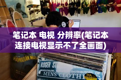 笔记本 电视 分辨率(笔记本连接电视显示不了全画面)-第1张图片-星选测评
