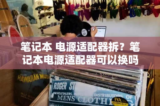 笔记本 电源适配器拆？笔记本电源适配器可以换吗