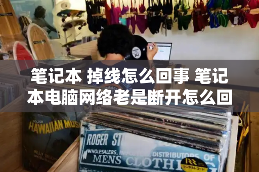 笔记本 掉线怎么回事 笔记本电脑网络老是断开怎么回事-第1张图片-星选测评