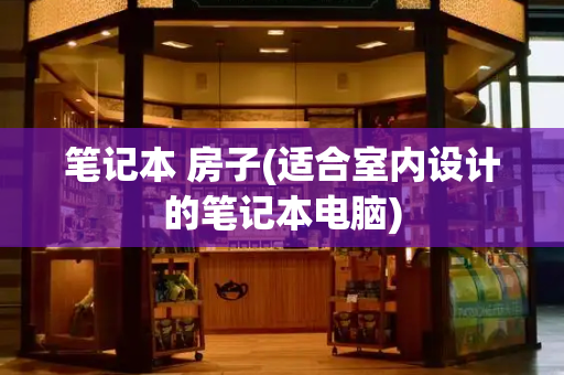 笔记本 房子(适合室内设计的笔记本电脑)-第1张图片-星选测评