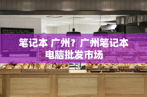 笔记本 广州？广州笔记本电脑批发市场-第1张图片-星选测评