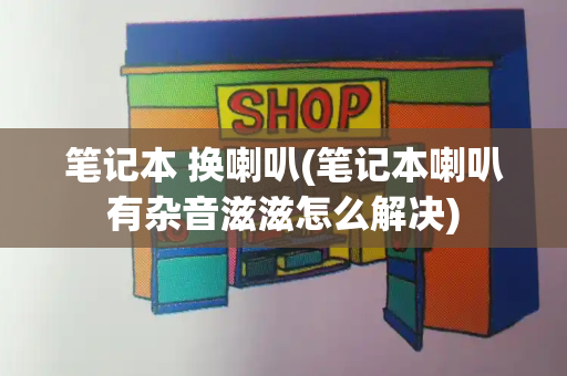笔记本 换喇叭(笔记本喇叭有杂音滋滋怎么解决)