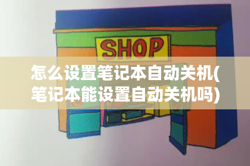 怎么设置笔记本自动关机(笔记本能设置自动关机吗)