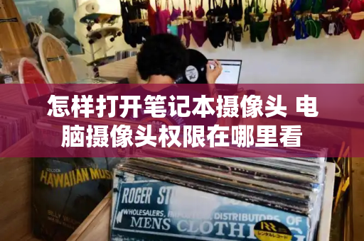 怎样打开笔记本摄像头 电脑摄像头权限在哪里看