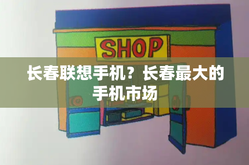 长春联想手机？长春最大的手机市场-第1张图片-星选测评