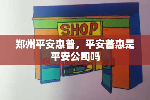 郑州平安惠普，平安普惠是平安公司吗-第1张图片-星选测评