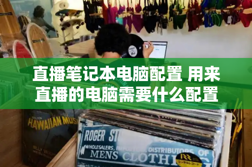 直播笔记本电脑配置 用来直播的电脑需要什么配置-第1张图片-星选测评