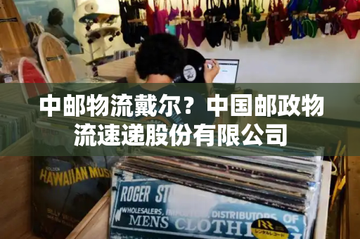 中邮物流戴尔？中国邮政物流速递股份有限公司-第1张图片-星选测评