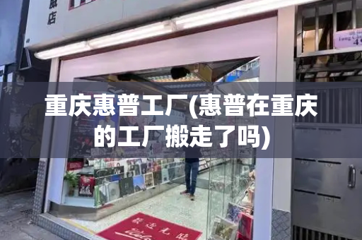 重庆惠普工厂(惠普在重庆的工厂搬走了吗)
