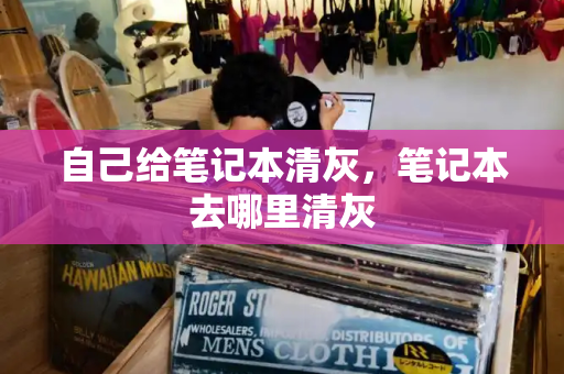 自己给笔记本清灰，笔记本去哪里清灰