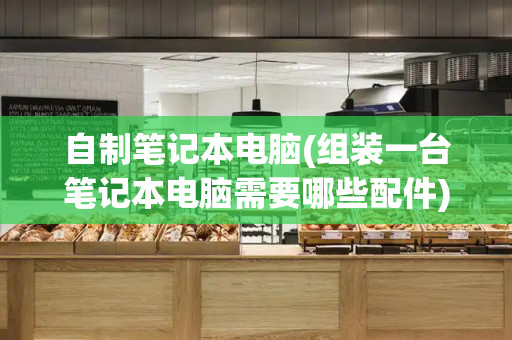 自制笔记本电脑(组装一台笔记本电脑需要哪些配件)