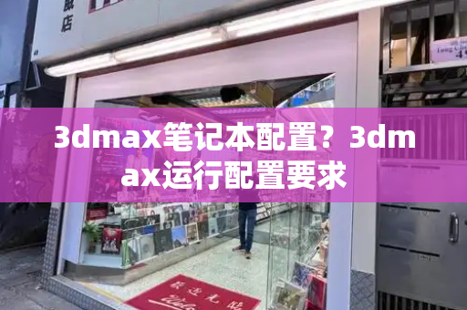 3dmax笔记本配置？3dmax运行配置要求-第1张图片-星选测评