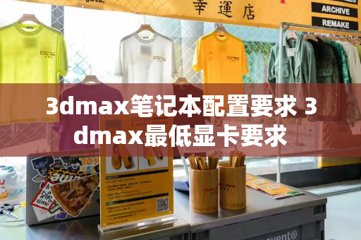 3dmax笔记本配置要求 3dmax最低显卡要求-第1张图片-星选测评