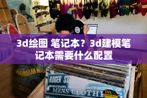 3d绘图 笔记本？3d建模笔记本需要什么配置