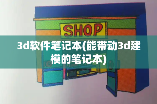 3d软件笔记本(能带动3d建模的笔记本)